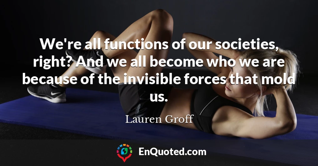 We're all functions of our societies, right? And we all become who we are because of the invisible forces that mold us.