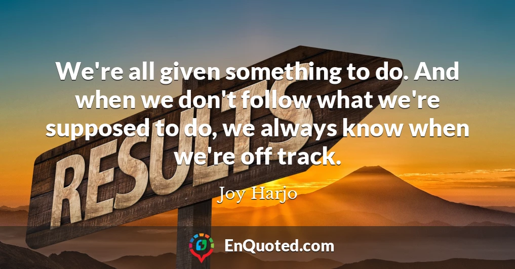 We're all given something to do. And when we don't follow what we're supposed to do, we always know when we're off track.