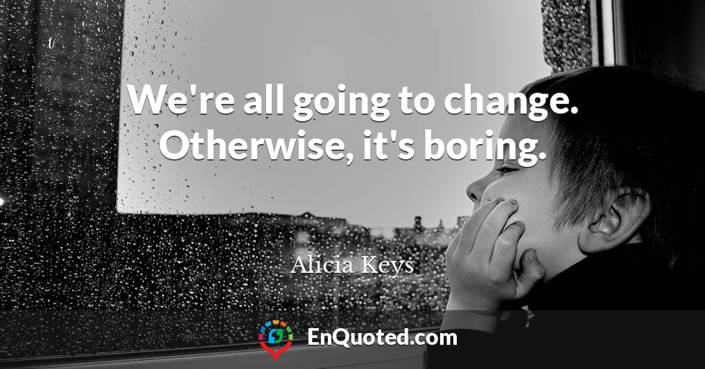 We're all going to change. Otherwise, it's boring.
