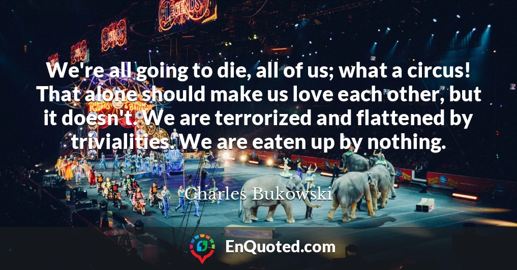 We're all going to die, all of us; what a circus! That alone should make us love each other, but it doesn't. We are terrorized and flattened by trivialities. We are eaten up by nothing.