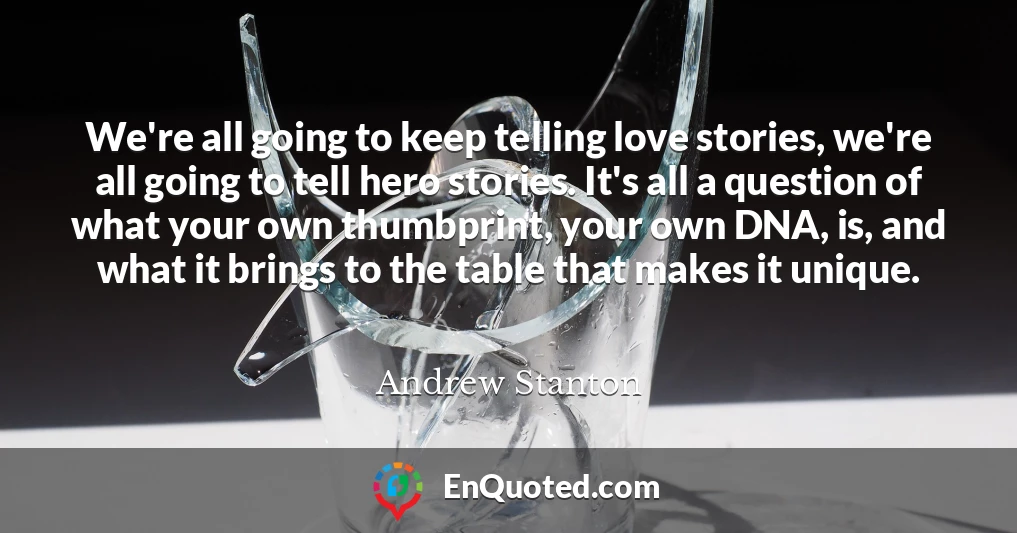 We're all going to keep telling love stories, we're all going to tell hero stories. It's all a question of what your own thumbprint, your own DNA, is, and what it brings to the table that makes it unique.