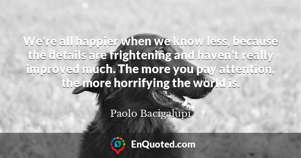 We're all happier when we know less, because the details are frightening and haven't really improved much. The more you pay attention, the more horrifying the world is.
