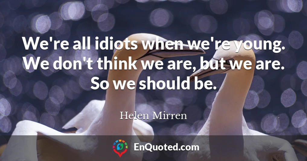 We're all idiots when we're young. We don't think we are, but we are. So we should be.