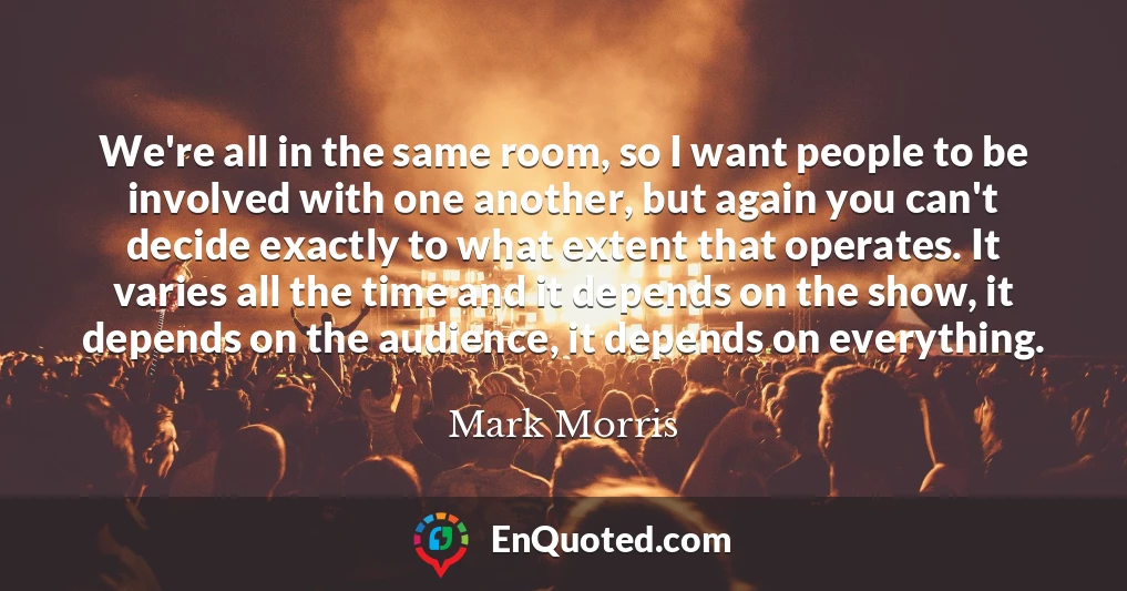 We're all in the same room, so I want people to be involved with one another, but again you can't decide exactly to what extent that operates. It varies all the time and it depends on the show, it depends on the audience, it depends on everything.