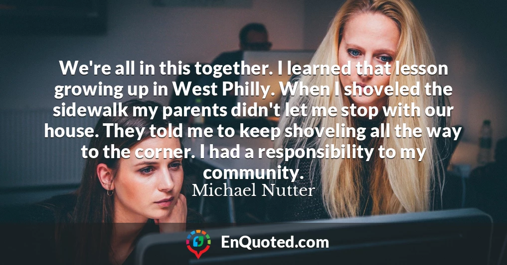 We're all in this together. I learned that lesson growing up in West Philly. When I shoveled the sidewalk my parents didn't let me stop with our house. They told me to keep shoveling all the way to the corner. I had a responsibility to my community.