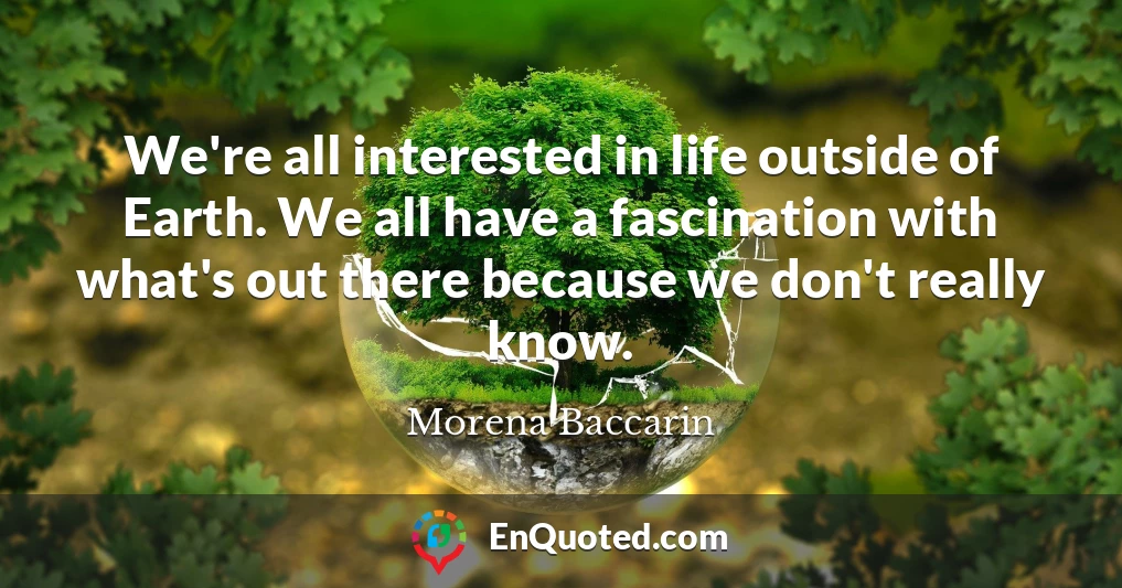 We're all interested in life outside of Earth. We all have a fascination with what's out there because we don't really know.