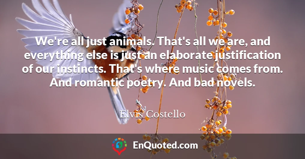 We're all just animals. That's all we are, and everything else is just an elaborate justification of our instincts. That's where music comes from. And romantic poetry. And bad novels.