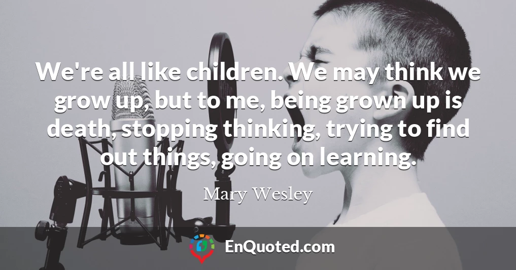 We're all like children. We may think we grow up, but to me, being grown up is death, stopping thinking, trying to find out things, going on learning.
