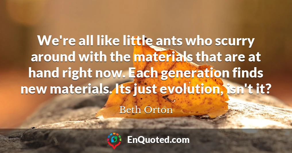 We're all like little ants who scurry around with the materials that are at hand right now. Each generation finds new materials. Its just evolution, isn't it?