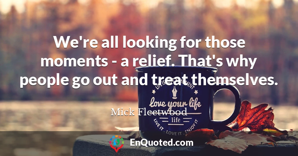 We're all looking for those moments - a relief. That's why people go out and treat themselves.