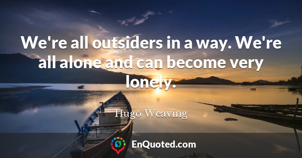 We're all outsiders in a way. We're all alone and can become very lonely.