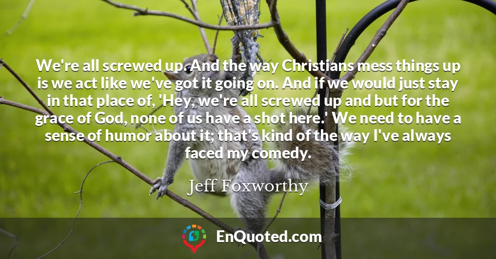 We're all screwed up. And the way Christians mess things up is we act like we've got it going on. And if we would just stay in that place of, 'Hey, we're all screwed up and but for the grace of God, none of us have a shot here.' We need to have a sense of humor about it; that's kind of the way I've always faced my comedy.