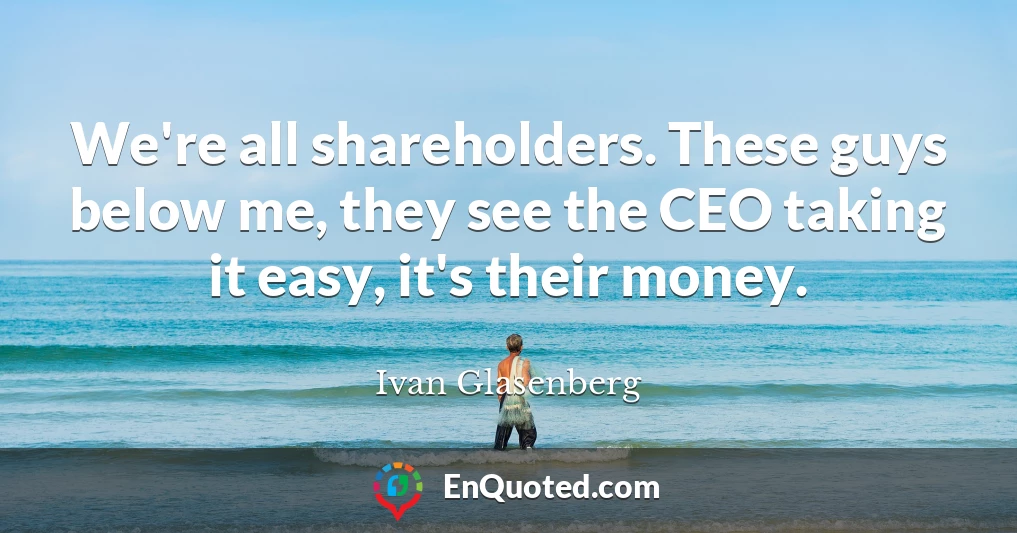 We're all shareholders. These guys below me, they see the CEO taking it easy, it's their money.