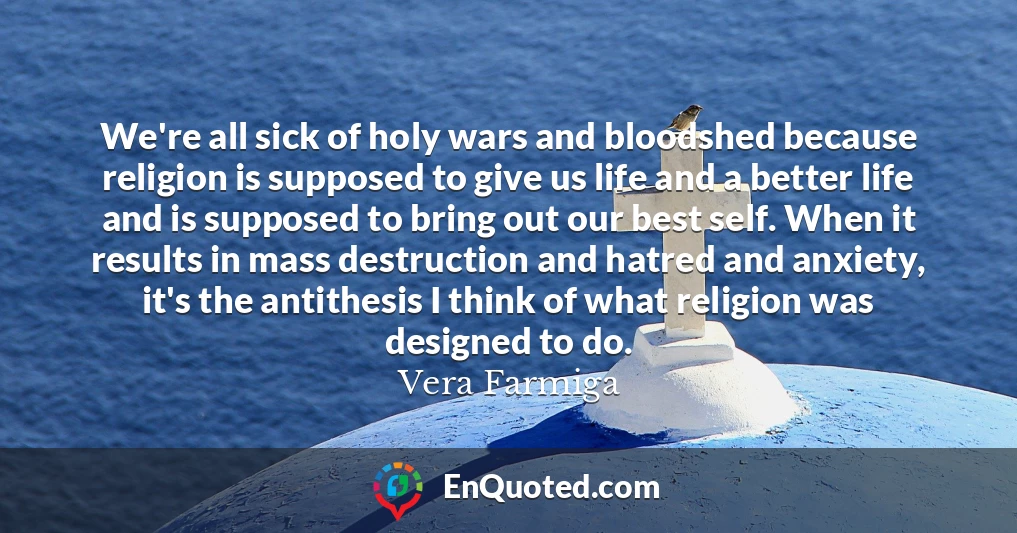 We're all sick of holy wars and bloodshed because religion is supposed to give us life and a better life and is supposed to bring out our best self. When it results in mass destruction and hatred and anxiety, it's the antithesis I think of what religion was designed to do.