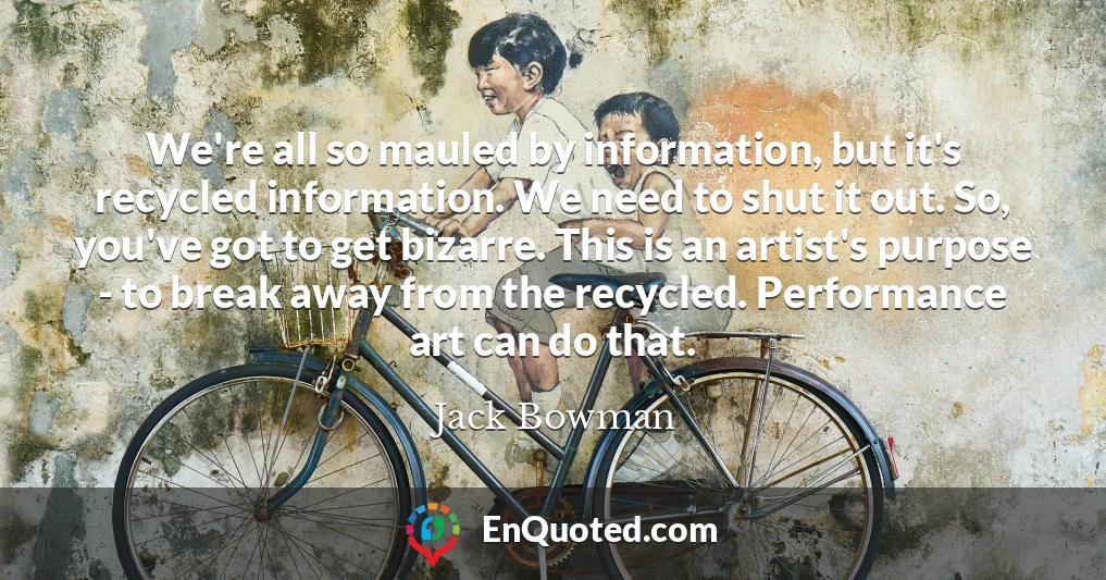 We're all so mauled by information, but it's recycled information. We need to shut it out. So, you've got to get bizarre. This is an artist's purpose - to break away from the recycled. Performance art can do that.