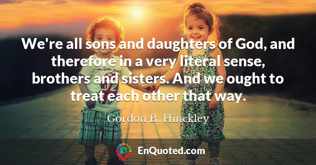 We're all sons and daughters of God, and therefore in a very literal sense, brothers and sisters. And we ought to treat each other that way.