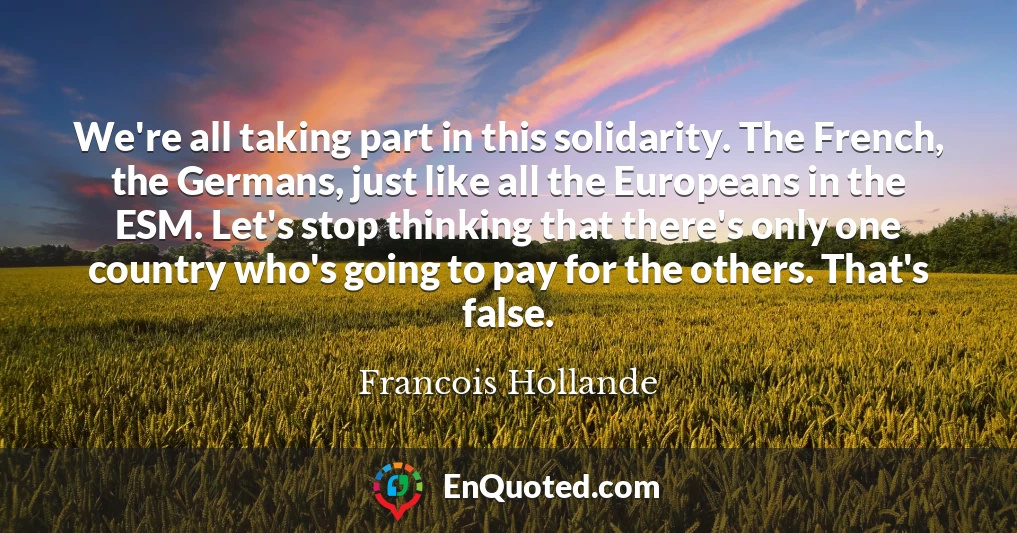 We're all taking part in this solidarity. The French, the Germans, just like all the Europeans in the ESM. Let's stop thinking that there's only one country who's going to pay for the others. That's false.
