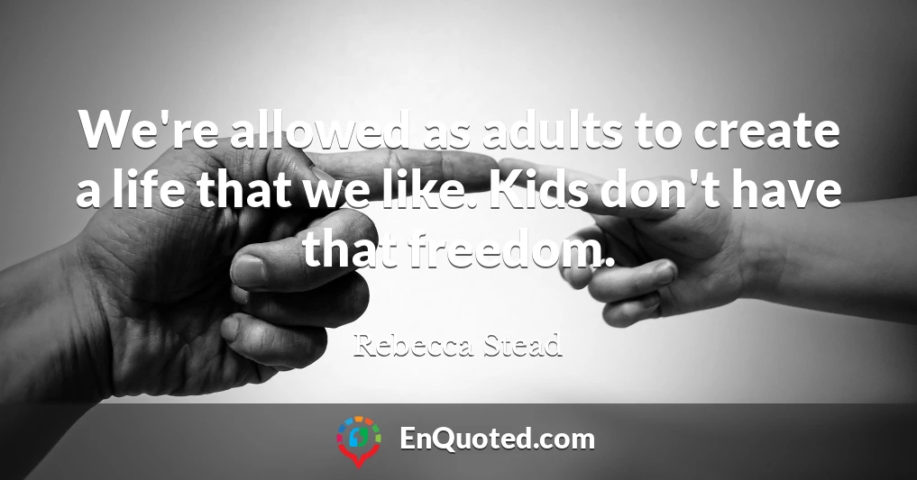 We're allowed as adults to create a life that we like. Kids don't have that freedom.