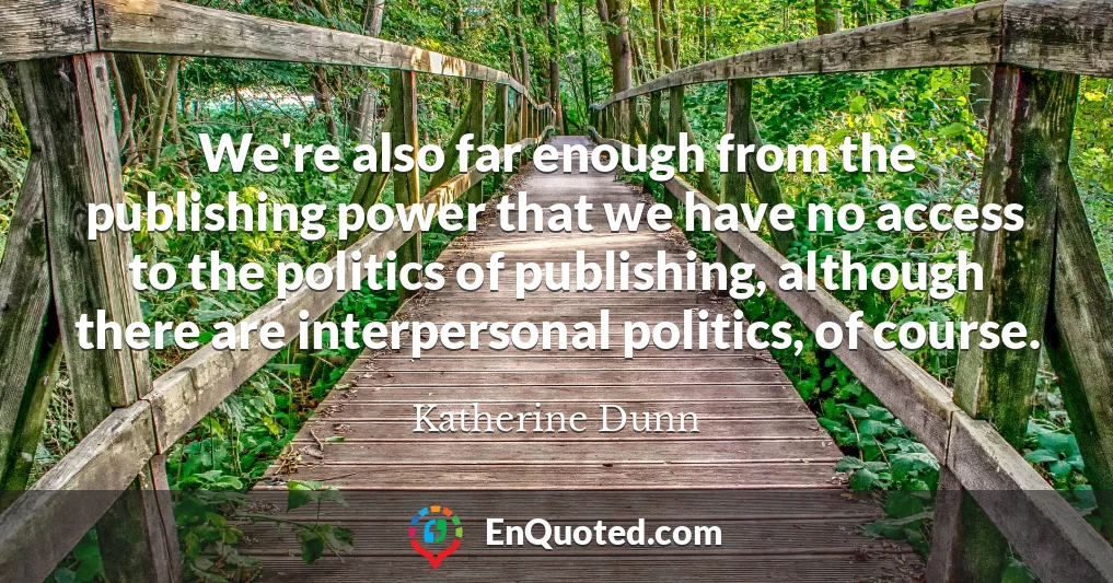 We're also far enough from the publishing power that we have no access to the politics of publishing, although there are interpersonal politics, of course.