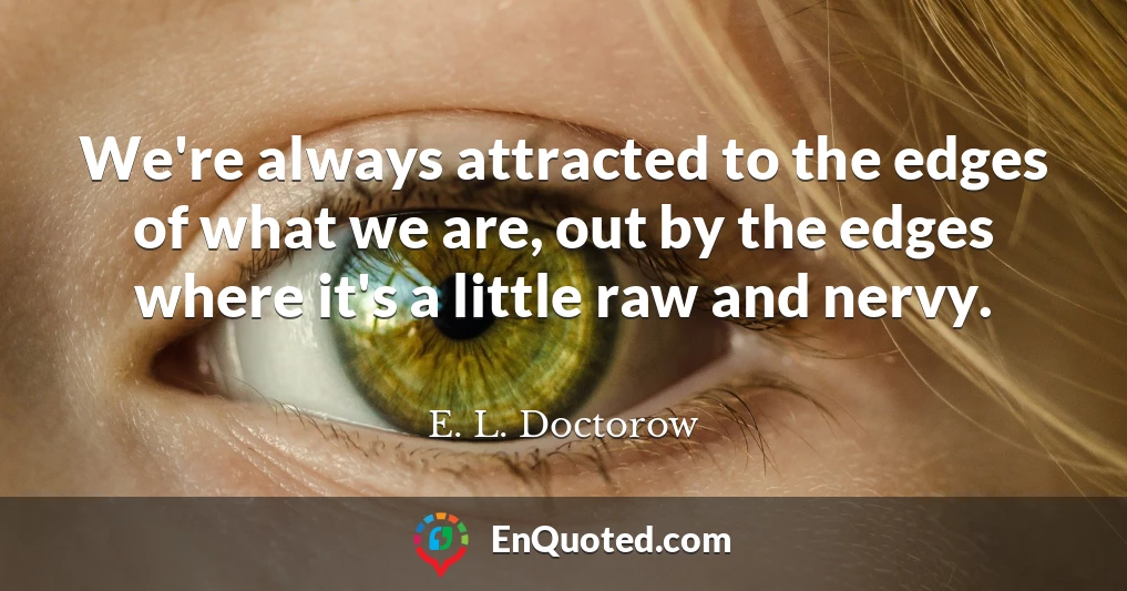 We're always attracted to the edges of what we are, out by the edges where it's a little raw and nervy.