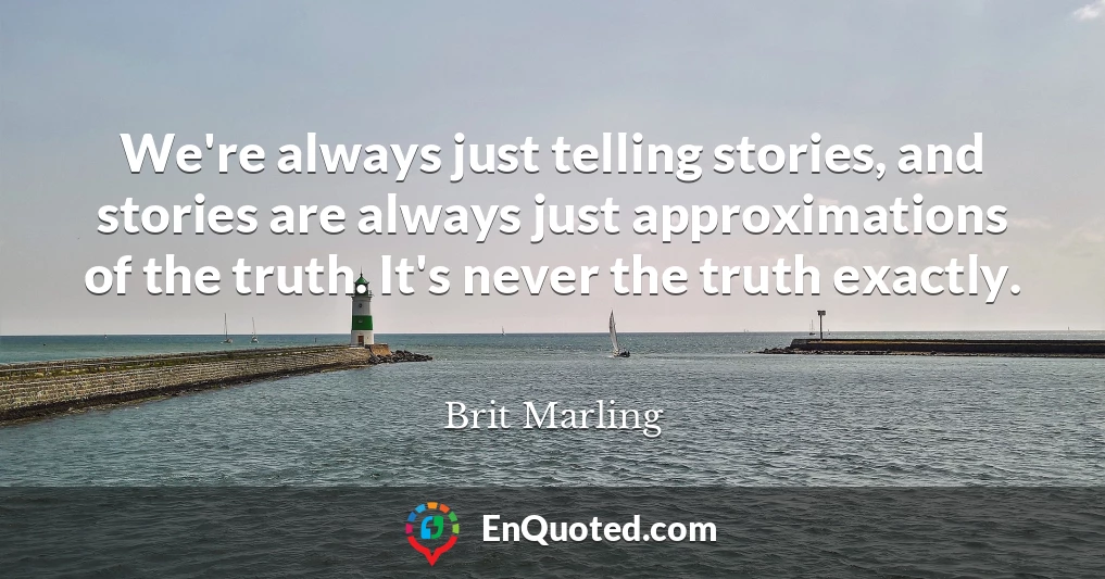 We're always just telling stories, and stories are always just approximations of the truth. It's never the truth exactly.