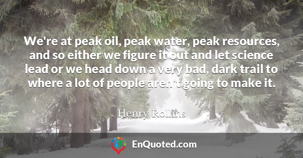 We're at peak oil, peak water, peak resources, and so either we figure it out and let science lead or we head down a very bad, dark trail to where a lot of people aren't going to make it.