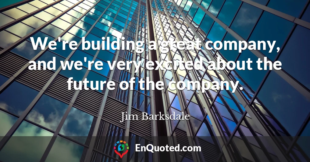 We're building a great company, and we're very excited about the future of the company.