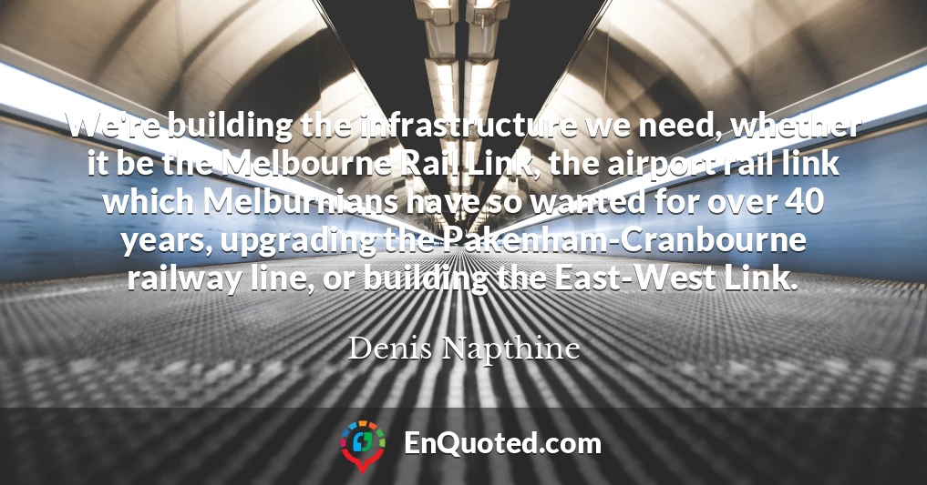 We're building the infrastructure we need, whether it be the Melbourne Rail Link, the airport rail link which Melburnians have so wanted for over 40 years, upgrading the Pakenham-Cranbourne railway line, or building the East-West Link.