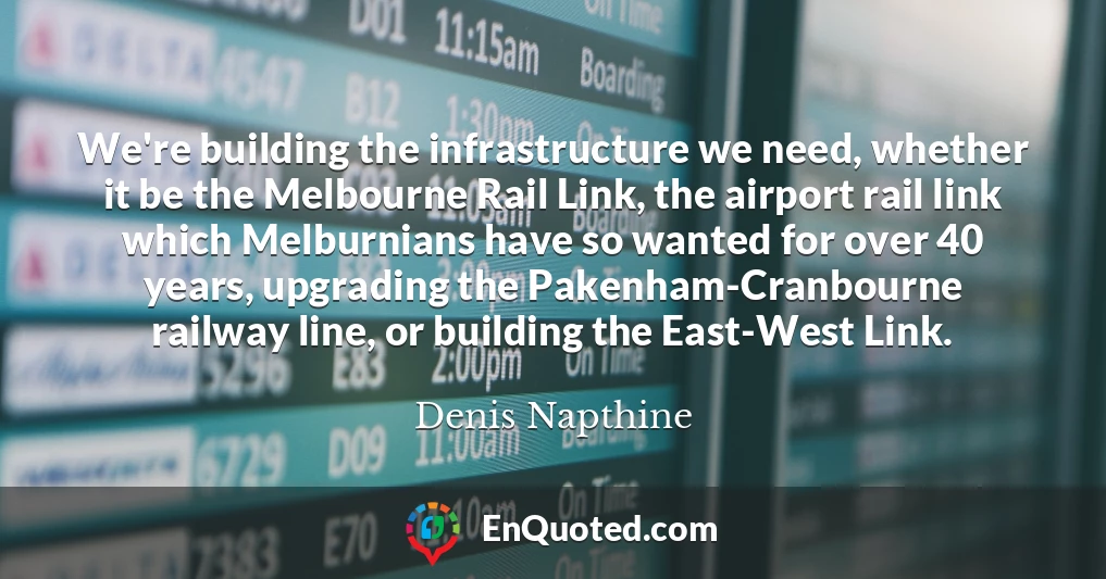 We're building the infrastructure we need, whether it be the Melbourne Rail Link, the airport rail link which Melburnians have so wanted for over 40 years, upgrading the Pakenham-Cranbourne railway line, or building the East-West Link.