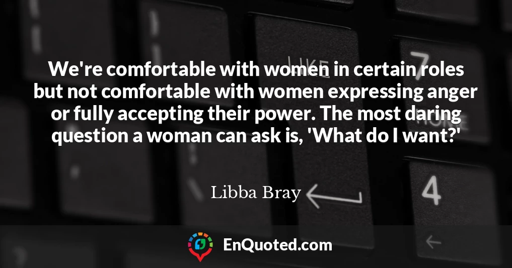 We're comfortable with women in certain roles but not comfortable with women expressing anger or fully accepting their power. The most daring question a woman can ask is, 'What do I want?'