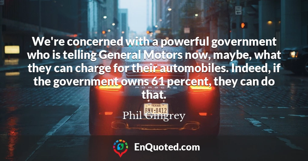 We're concerned with a powerful government who is telling General Motors now, maybe, what they can charge for their automobiles. Indeed, if the government owns 61 percent, they can do that.