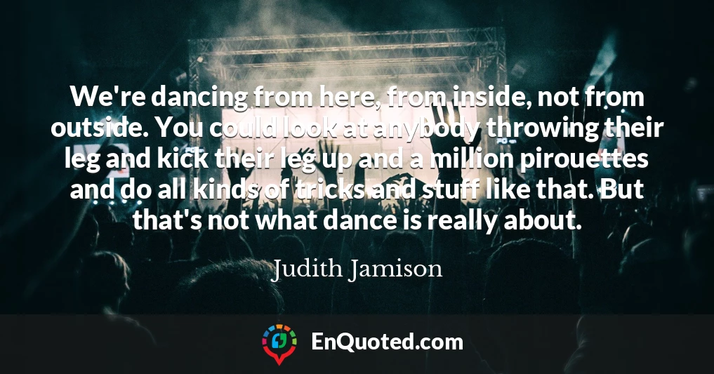 We're dancing from here, from inside, not from outside. You could look at anybody throwing their leg and kick their leg up and a million pirouettes and do all kinds of tricks and stuff like that. But that's not what dance is really about.