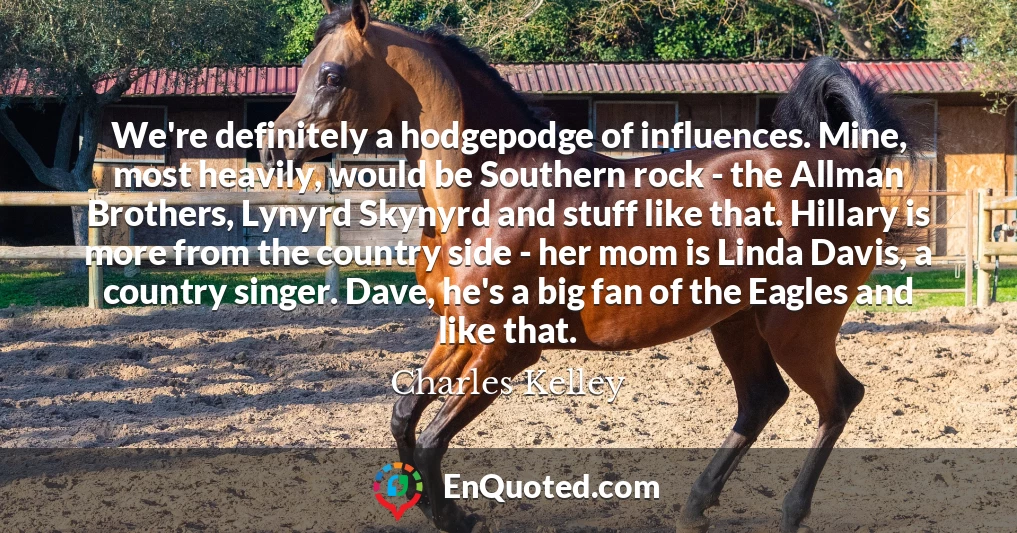 We're definitely a hodgepodge of influences. Mine, most heavily, would be Southern rock - the Allman Brothers, Lynyrd Skynyrd and stuff like that. Hillary is more from the country side - her mom is Linda Davis, a country singer. Dave, he's a big fan of the Eagles and like that.