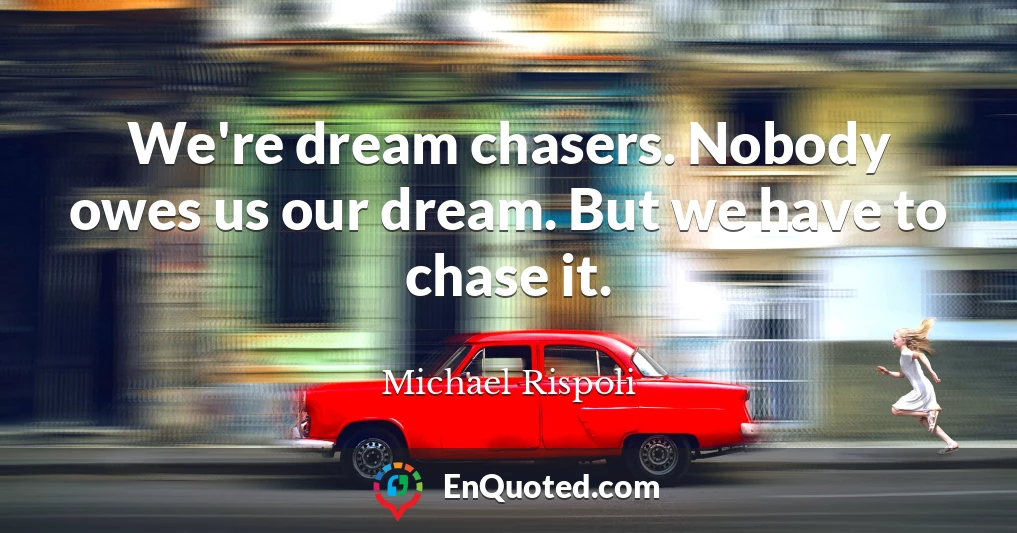 We're dream chasers. Nobody owes us our dream. But we have to chase it.