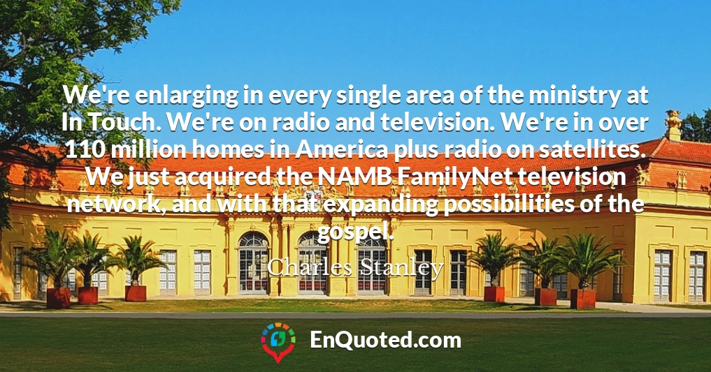 We're enlarging in every single area of the ministry at In Touch. We're on radio and television. We're in over 110 million homes in America plus radio on satellites. We just acquired the NAMB FamilyNet television network, and with that expanding possibilities of the gospel.