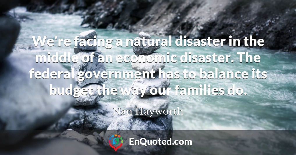 We're facing a natural disaster in the middle of an economic disaster. The federal government has to balance its budget the way our families do.
