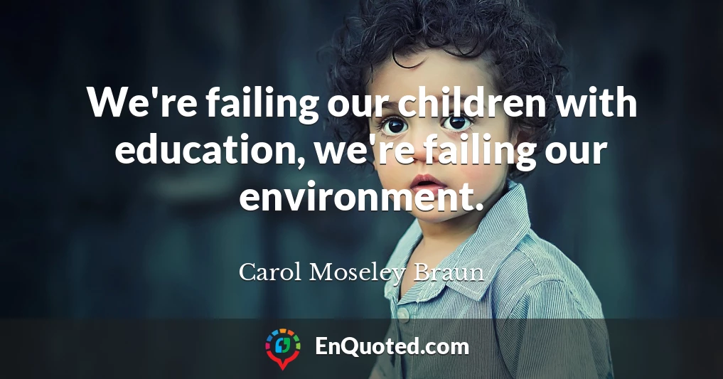 We're failing our children with education, we're failing our environment.