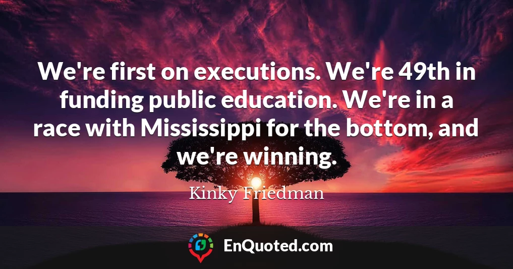 We're first on executions. We're 49th in funding public education. We're in a race with Mississippi for the bottom, and we're winning.