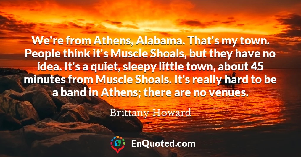 We're from Athens, Alabama. That's my town. People think it's Muscle Shoals, but they have no idea. It's a quiet, sleepy little town, about 45 minutes from Muscle Shoals. It's really hard to be a band in Athens; there are no venues.