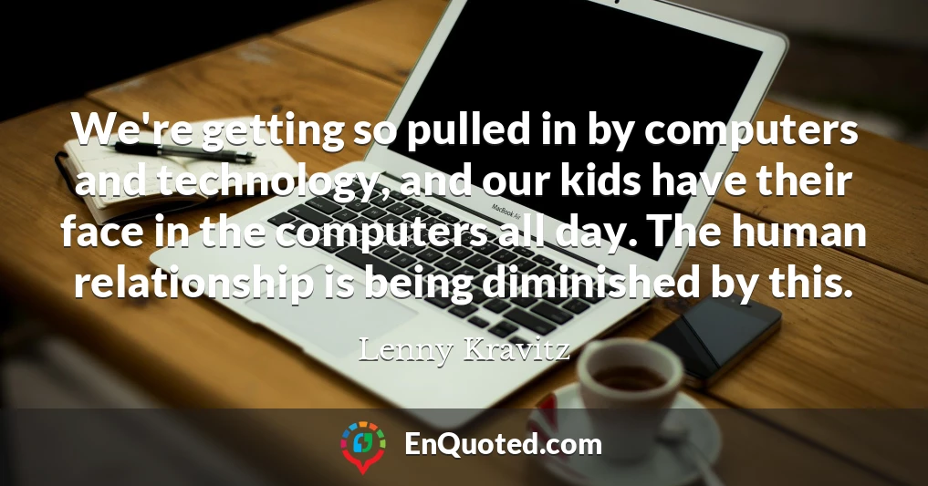 We're getting so pulled in by computers and technology, and our kids have their face in the computers all day. The human relationship is being diminished by this.