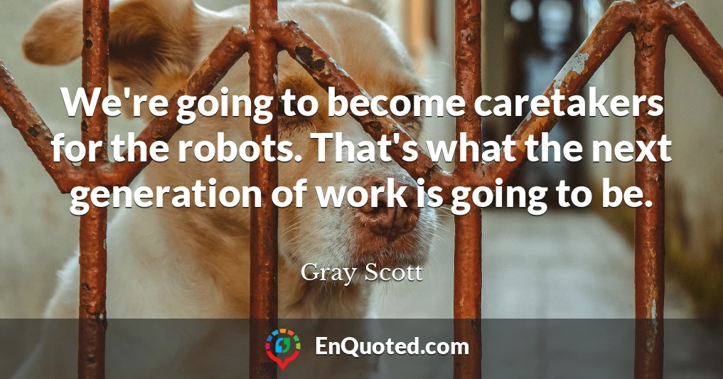 We're going to become caretakers for the robots. That's what the next generation of work is going to be.