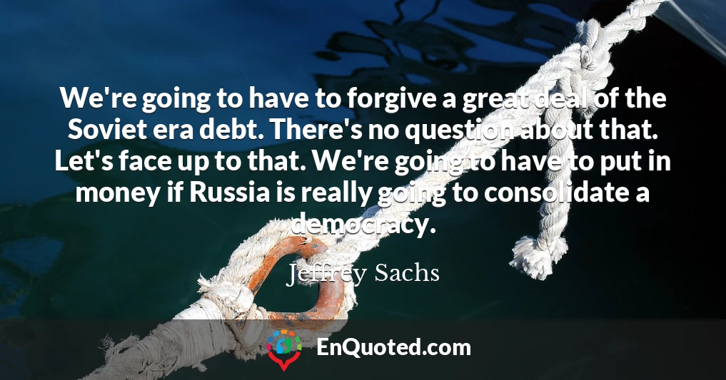 We're going to have to forgive a great deal of the Soviet era debt. There's no question about that. Let's face up to that. We're going to have to put in money if Russia is really going to consolidate a democracy.