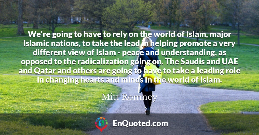 We're going to have to rely on the world of Islam, major Islamic nations, to take the lead in helping promote a very different view of Islam - peace and understanding, as opposed to the radicalization going on. The Saudis and UAE and Qatar and others are going to have to take a leading role in changing hearts and minds in the world of Islam.