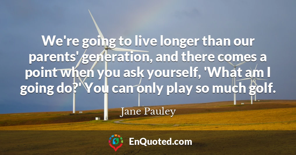 We're going to live longer than our parents' generation, and there comes a point when you ask yourself, 'What am I going do?' You can only play so much golf.