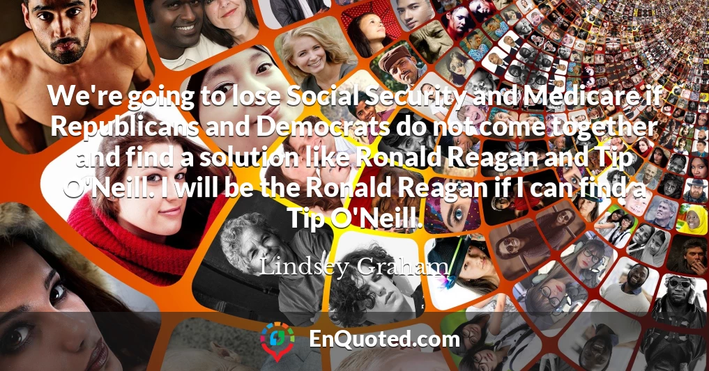 We're going to lose Social Security and Medicare if Republicans and Democrats do not come together and find a solution like Ronald Reagan and Tip O'Neill. I will be the Ronald Reagan if I can find a Tip O'Neill.