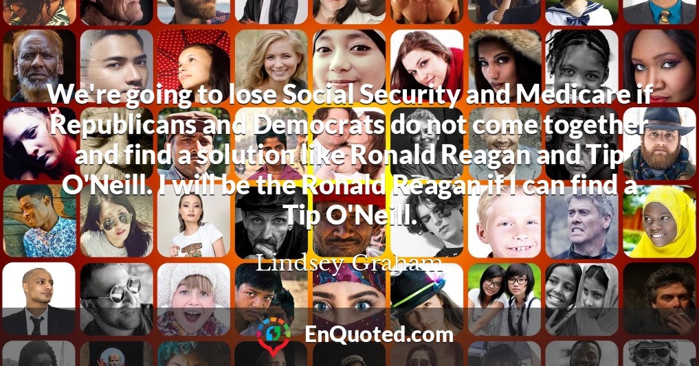 We're going to lose Social Security and Medicare if Republicans and Democrats do not come together and find a solution like Ronald Reagan and Tip O'Neill. I will be the Ronald Reagan if I can find a Tip O'Neill.