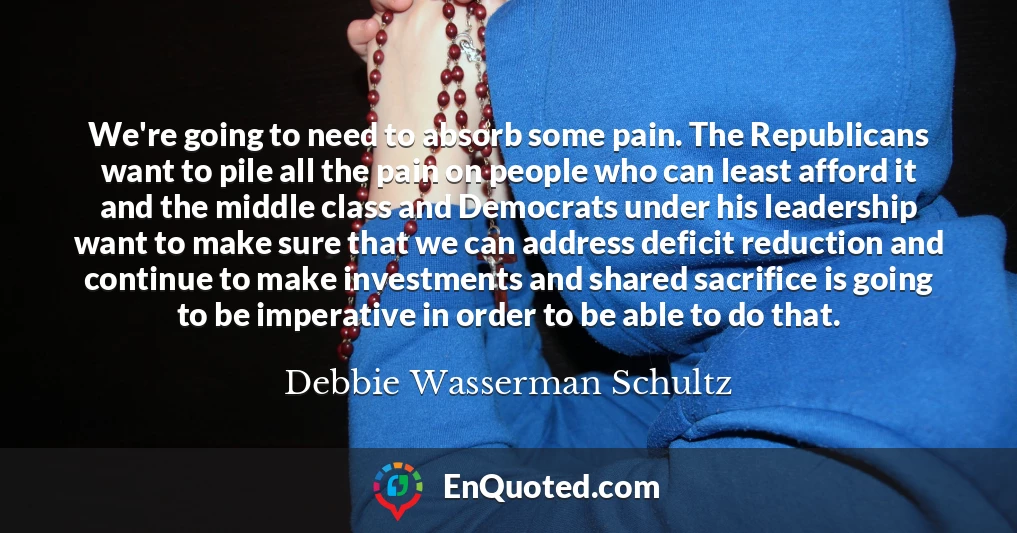 We're going to need to absorb some pain. The Republicans want to pile all the pain on people who can least afford it and the middle class and Democrats under his leadership want to make sure that we can address deficit reduction and continue to make investments and shared sacrifice is going to be imperative in order to be able to do that.