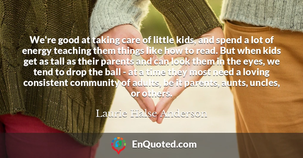 We're good at taking care of little kids, and spend a lot of energy teaching them things like how to read. But when kids get as tall as their parents and can look them in the eyes, we tend to drop the ball - at a time they most need a loving consistent community of adults, be it parents, aunts, uncles, or others.