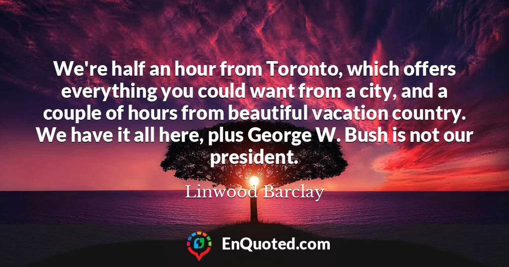 We're half an hour from Toronto, which offers everything you could want from a city, and a couple of hours from beautiful vacation country. We have it all here, plus George W. Bush is not our president.