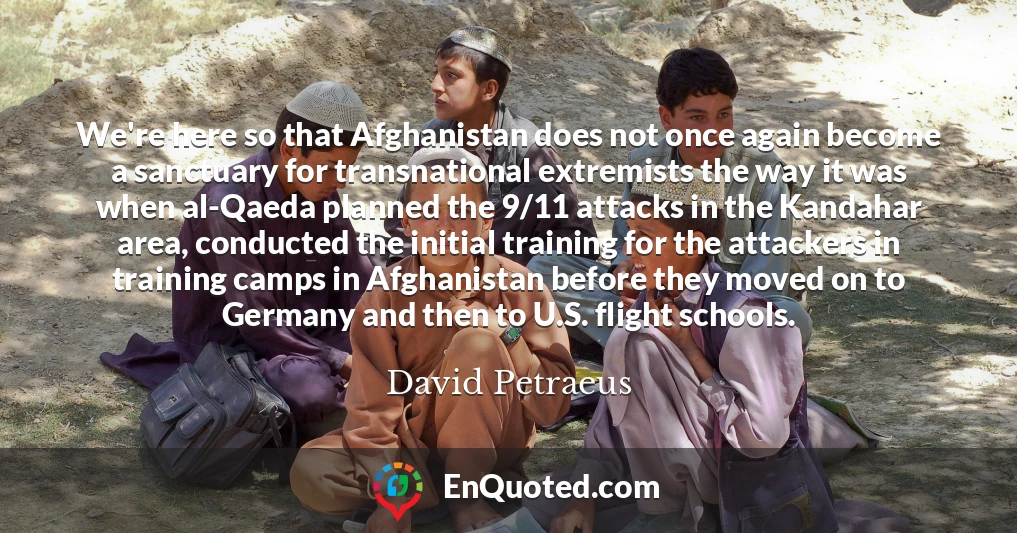 We're here so that Afghanistan does not once again become a sanctuary for transnational extremists the way it was when al-Qaeda planned the 9/11 attacks in the Kandahar area, conducted the initial training for the attackers in training camps in Afghanistan before they moved on to Germany and then to U.S. flight schools.